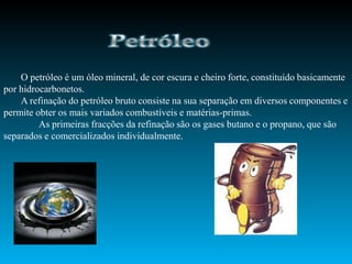 O petróleo é um óleo mineral, de cor escura e cheiro forte, constituído basicamente
por hidrocarbonetos.
    A refinação do petróleo bruto consiste na sua separação em diversos componentes e
permite obter os mais variados combustíveis e matérias-primas.
         As primeiras fracções da refinação são os gases butano e o propano, que são
separados e comercializados individualmente.
 