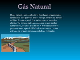 O gás natural é um combustível fóssil com origem muito
semelhante à do petróleo bruto, ou seja, formou-se durante
milhões de anos a partir dos sedimentos de animais e
plantas. Tal como o petróleo, encontra-se em jazidas
subterrâneas, de onde é extraído. A principal diferença
prende-se com a possibilidade de ser usado tal como é
extraído na origem, sem necessidade de refinação.
 