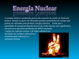A energia nuclear é produzida através das reacções de cissão ou fusão dos
átomos, durante as quais são libertadas grandes quantidades de energia que
podem ser utilizadas para produzir energia eléctrica. Ainda que a
quantidade de energia produzida através da cissão nuclear seja significativa,
este processo apresenta problemas de difícil resolução:
• perigo de explosão nuclear e de fugas radioactivas;
•produção de resíduos radioactivos;
•contaminação radioactiva e
•poluição térmica.
 