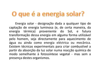 O que é a energia solar?Energia solar - designação dada a qualquer tipo de captação de energia luminosa (e, de certa maneira, da energia térmica) proveniente do Sol, e futura transformação dessa energia em alguma forma utilizável pelo homem, seja directamente para aquecimento de água ou ainda como energia eléctrica ou mecânica. Existem técnicas experimentais para criar combustível a partir da absorção da luz solar numa reacção química de modo semelhante à fotossíntese vegetal - mas sem a presença destes organismos.