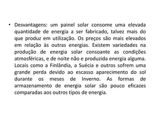 Desvantagens: um painel solar consome uma elevada quantidade de energia a ser fabricado, talvez mais do que produz em utilização. Os preços são mais elevados em relação às outras energias. Existem variedades na produção de energia solar consoante as condições atmosféricas, e de noite não e produzida energia alguma. Locais como a Finlândia, a Suécia e outros sofrem uma grande perda devido ao escasso aparecimento do sol durante os meses de Inverno. As formas de armazenamento de energia solar são pouco eficazes comparadas aos outros tipos de energia.