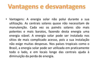 Vantagens: A energia solar não polui durante a sua utilização. As centrais solares quase não necessitam de manutenção. Cada vez os painéis solares são mais potentes e mais baratos, fazendo desta energia uma energia viável. A energia solar pode ser instalada nos sítios de mais complicado acesso, pois a sua instalação não exige muitas despesas. Nos países tropicais como o Brasil, a energia solar pode ser utilizada em praticamente todo o lado, e em locais longe das centrais ajuda à diminuição da perda de energia.Vantagens e desvantagens