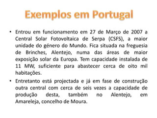 Entrou em funcionamento em 27 de Março de 2007 a Central Solar Fotovoltaica de Serpa (CSFS), a maior unidade do género do Mundo. Fica situada na freguesia de Brinches, Alentejo, numa das áreas de maior exposição solar da Europa. Tem capacidade instalada de 11 MW, suficiente para abastecer cerca de oito mil habitações.Entretanto está projectada e já em fase de construção outra central com cerca de seis vezes a capacidade de produção desta, também no Alentejo, em Amareleja, concelho de Moura.Exemplos em Portugal 