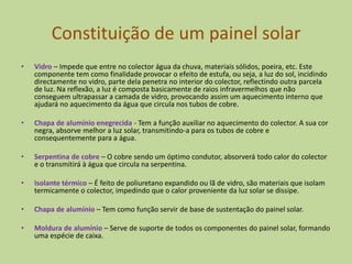 Constituição de um painel solarVidro– Impede que entre no colector água da chuva, materiais sólidos, poeira, etc. Este componente tem como finalidade provocar o efeito de estufa, ou seja, a luz do sol, incidindo directamente no vidro, parte dela penetra no interior do colector, reflectindo outra parcela de luz. Na reflexão, a luz é composta basicamente de raios infravermelhos que não conseguem ultrapassar a camada de vidro, provocando assim um aquecimento interno que ajudará no aquecimento da água que circula nos tubos de cobre.Chapa de alumínio enegrecida - Tem a função auxiliar no aquecimento do colector. A sua cor negra, absorve melhor a luz solar, transmitindo-a para os tubos de cobre e consequentemente para a água.Serpentina de cobre– O cobre sendo um óptimo condutor, absorverá todo calor do colector e o transmitirá à água que circula na serpentina.Isolante térmico– É feito de poliuretano expandido ou lã de vidro, são materiais que isolam termicamente o colector, impedindo que o calor proveniente da luz solar se dissipe. Chapa de alumínio– Tem como função servir de base de sustentação do painel solar.Moldura de alumínio– Serve de suporte de todos os componentes do painel solar, formando uma espécie de caixa.