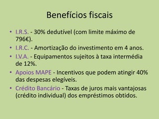 Benefícios fiscaisI.R.S. - 30% dedutível (com limite máximo de 796€). I.R.C. - Amortização do investimento em 4 anos. I.V.A. - Equipamentos sujeitos à taxa intermédia de 12%. Apoios MAPE - Incentivos que podem atingir 40% das despesas elegíveis.  Crédito Bancário - Taxas de juros mais vantajosas (crédito individual) dos empréstimos obtidos.