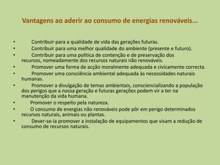 Vantagens ao aderir ao consumo de energias renováveis...        Contribuir para a qualidade de vida das gerações futuras.         Contribuir para uma melhor qualidade do ambiente (presente e futuro).        Contribuir para uma politica de contenção e de preservação dos recursos, nomeadamente dos recursos naturais não renováveis.        Promover uma forma de acção moralmente adequada e civicamente correcta.        Promover uma consciência ambiental adequada às necessidades naturais humanas.        Promover a divulgação de temas ambientais, consciencializando a população dos perigos que a nossa geração e futuras gerações podem vir a ter na manutenção da vida humana.       Promover o respeito pela natureza.        O consumo de energias não renováveis pode pôr em perigo determinados recursos naturais, animais ou plantas.        Dever-se-ia promover a instalação de equipamentos que visam a redução de consumo de recursos naturais.
