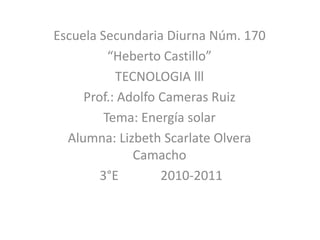 Escuela Secundaria Diurna Núm. 170 “Heberto Castillo” TECNOLOGIA lll Prof.: Adolfo Cameras Ruiz Tema: Energía solar Alumna: Lizbeth Scarlate Olvera Camacho 3°E             2010-2011 