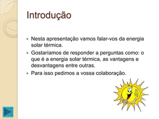 Introdução

   Nesta apresentação vamos falar-vos da energia
    solar térmica.
   Gostaríamos de responder a perguntas como: o
    que é a energia solar térmica, as vantagens e
    desvantagens entre outras.
   Para isso pedimos a vossa colaboração.
 