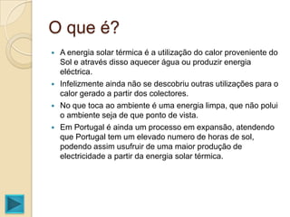O que é?
   A energia solar térmica é a utilização do calor proveniente do
    Sol e através disso aquecer água ou produzir energia
    eléctrica.
   Infelizmente ainda não se descobriu outras utilizações para o
    calor gerado a partir dos colectores.
   No que toca ao ambiente é uma energia limpa, que não polui
    o ambiente seja de que ponto de vista.
   Em Portugal é ainda um processo em expansão, atendendo
    que Portugal tem um elevado numero de horas de sol,
    podendo assim usufruir de uma maior produção de
    electricidade a partir da energia solar térmica.
 