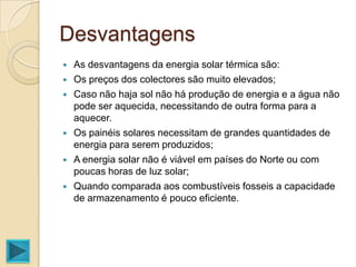Desvantagens
   As desvantagens da energia solar térmica são:
   Os preços dos colectores são muito elevados;
   Caso não haja sol não há produção de energia e a água não
    pode ser aquecida, necessitando de outra forma para a
    aquecer.
   Os painéis solares necessitam de grandes quantidades de
    energia para serem produzidos;
   A energia solar não é viável em países do Norte ou com
    poucas horas de luz solar;
   Quando comparada aos combustíveis fosseis a capacidade
    de armazenamento é pouco eficiente.
 