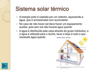 Sistema solar térmico
   A energia solar é captada por um colector, aquecendo a
    água, que é armazenada num acumulador.
   No caso de não haver sol deve haver um equipamento
    auxiliar, pois sem sol não haverá agua quente.
   A agua é distribuída pala casa através do grupo hidráulico, e
    a água é utilizada para o duche, lavar a loiça e tudo o que
    necessite água quente.
 