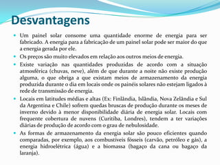 Desvantagens
 Um painel solar consome uma quantidade enorme de energia para ser
  fabricado. A energia para a fabricação de um painel solar pode ser maior do que
  a energia gerada por ele.
 Os preços são muito elevados em relação aos outros meios de energia.
 Existe variação nas quantidades produzidas de acordo com a situação
  atmosférica (chuvas, neve), além de que durante a noite não existe produção
  alguma, o que obriga a que existam meios de armazenamento da energia
  produzida durante o dia em locais onde os painéis solares não estejam ligados à
  rede de transmissão de energia.
 Locais em latitudes médias e altas (Ex: Finlândia, Islândia, Nova Zelândia e Sul
  da Argentina e Chile) sofrem quedas bruscas de produção durante os meses de
  inverno devido à menor disponibilidade diária de energia solar. Locais com
  frequente cobertura de nuvens (Curitiba, Londres), tendem a ter variações
  diárias de produção de acordo com o grau de nebulosidade.
 As formas de armazenamento da energia solar são pouco eficientes quando
  comparadas, por exemplo, aos combustíveis fósseis (carvão, petróleo e gás), a
  energia hidroelétrica (água) e a biomassa (bagaço da cana ou bagaço da
  laranja).
 