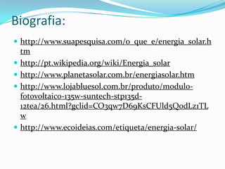 Biografia:
 http://www.suapesquisa.com/o_que_e/energia_solar.h
    tm
   http://pt.wikipedia.org/wiki/Energia_solar
   http://www.planetasolar.com.br/energiasolar.htm
   http://www.lojabluesol.com.br/produto/modulo-
    fotovoltaico-135w-suntech-stp135d-
    12tea/26.html?gclid=CO3qw7D69KsCFUld5QodLz1TL
    w
   http://www.ecoideias.com/etiqueta/energia-solar/
 