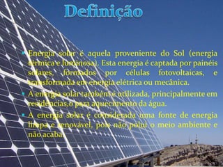  Energia solar é aquela proveniente do Sol (energia
  térmica e luminosa). Esta energia é captada por painéis
  solares, formados por células fotovoltaicas, e
  transformada em energia elétrica ou mecânica.
 A energia solar também é utilizada, principalmente em
  residências,o para aquecimento da água.
 A energia solar é considerada uma fonte de energia
  limpa e renovável, pois não polui o meio ambiente e
  não acaba.
 