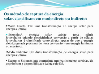 Os método de captura da energia
solar, classificam em modo direto ou indireto:
 Modo Direto: Faz uma transformação de energia solar para
 energia elétrica.
  Exemplo:A       energia      solar    atinge     uma      célula
 fotovoltaica criando eletricidade.A conversão a partir de células
 fotovoltaicas é classificada como direta, apesar de que a energia
 elétrica gerada precisará de nova conversão - em energia luminosa
 ou mecânica.
 •Modo Indireto: Faz duas transformação de energia solar para
 energia elétrica.
 • Exemplo: Sistemas que controlam automaticamente cortinas, de
 acordo com a disponibilidade da luz e do Sol.
 