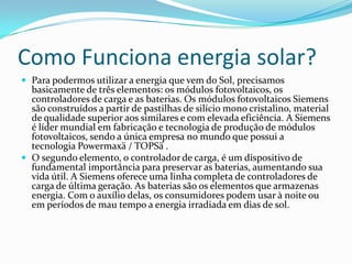 Como Funciona energia solar?
 Para podermos utilizar a energia que vem do Sol, precisamos
  basicamente de três elementos: os módulos fotovoltaicos, os
  controladores de carga e as baterias. Os módulos fotovoltaicos Siemens
  são construídos a partir de pastilhas de silício mono cristalino, material
  de qualidade superior aos similares e com elevada eficiência. A Siemens
  é líder mundial em fabricação e tecnologia de produção de módulos
  fotovoltaicos, sendo a única empresa no mundo que possui a
  tecnologia Powermaxä / TOPSä .
 O segundo elemento, o controlador de carga, é um dispositivo de
  fundamental importância para preservar as baterias, aumentando sua
  vida útil. A Siemens oferece uma linha completa de controladores de
  carga de última geração. As baterias são os elementos que armazenas
  energia. Com o auxílio delas, os consumidores podem usar à noite ou
  em períodos de mau tempo a energia irradiada em dias de sol.
 