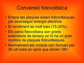 Conversió fotovoltaica Empra les plaques solars fotovoltaiques per aconseguir energia elèctrica.  El rendiment es molt baix (15-20%). Els parcs fotovoltaics son grans extensions de terreny on hi ha un gran nombre de plaques fotovoltaiques. Normalment els moduls són formats per 36 cèl·lules en serie que donen 18V. 