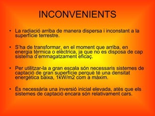 INCONVENIENTS La radiació arriba de manera dispersa i inconstant a la superfície terrestre. S’ha de transformar, en el moment que arriba, en energia tèrmica o elèctrica, ja que no es disposa de cap sistema d’emmagatzament eficaç. Per utilitzar-la a gran escala són necessaris sistemes de captació de gran superfície perquè té una densitat energètica baixa, 1kW/m2 com a màxim. És necessària una inversió inicial elevada, atès que els sistemes de captació encara són relativament cars. 