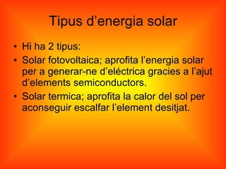 Tipus d’energia solar Hi ha 2 tipus: Solar fotovoltaica; aprofita l’energia solar per a generar-ne d’eléctrica gracies a l’ajut d’elements semiconductors. Solar termica; aprofita la calor del sol per aconseguir escalfar l’element desitjat. 