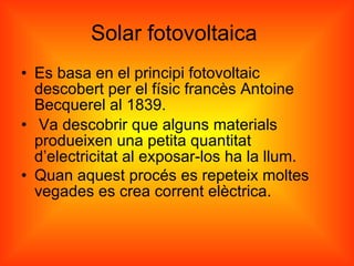 Solar fotovoltaica  Es basa en el principi fotovoltaic descobert per el físic francès Antoine Becquerel al 1839. Va descobrir que alguns materials produeixen una petita quantitat d’electricitat al exposar-los ha la llum.  Quan aquest procés es repeteix moltes vegades es crea corrent elèctrica. 