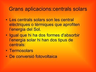 Grans aplicacions:centrals solars Les centrals solars son les central elèctriques o tèrmiques que aprofiten l’energia del Sol. Igual que hi ha dos formes d'absorbir l’energia solar hi han dos tipus de centrals: Termosolars De conversió fotovoltaica 