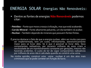 ENERGIA SOLAR                   Energias Não Renováveis:

 Dentre as fontes de energias Não Renováveis podemos
   citar:

- Petróleo – Fonte que move a nossa civilização, mas que está acabando.
- Carvão Mineral – Fonte altamente poluente, um dia também irá acabar.
- Nuclear – Também depende de minerais que possuem fontes finitas.

É preciso destacar o fato de que a energia nuclear, além ser muito cara para
   ser implementada, tem um custo, infinitamente, astronomicamente
   maior para se livrar dela. Se é que é possível se livrar dela. Seus
   componentes radioativos, por durarem milhares de anos criam a
   necessidade de um monitoramento constante por gerações, mesmo não
   havendo acidentes. O custo de ter de vigiar componentes radioativos
   por milhares de anos não é calculado quando se constrói uma usina.
Na minha opinião, construir uma usina nuclear é um dos atos mais
   criminosos que se pode cometer em função do lucro.
 