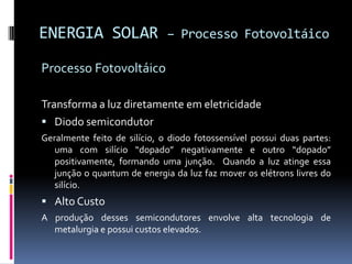 ENERGIA SOLAR                 – Processo Fotovoltáico

Processo Fotovoltáico

Transforma a luz diretamente em eletricidade
 Diodo semicondutor
Geralmente feito de silício, o diodo fotossensível possui duas partes:
   uma com silício “dopado” negativamente e outro “dopado”
   positivamente, formando uma junção. Quando a luz atinge essa
   junção o quantum de energia da luz faz mover os elétrons livres do
   silício.
 Alto Custo
A produção desses semicondutores envolve alta tecnologia de
  metalurgia e possui custos elevados.
 