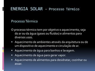 ENERGIA SOLAR           – Processo Térmico


Processo Térmico

O processo térmico tem por objetivo o aquecimento, seja
  do ar ou da água (gases ou fluidos) e alimentos para
  diversos usos.
 Aquecimento de ambientes através da arquitetura ou de
  um dispositivo de aquecimento e circulação de ar.
 Aquecimento de água para banhos e lavagem.
 Aquecimento de água para gerar vapor.
 Aquecimento de alimentos para desidratar, cozinhar ou
  assar.
 