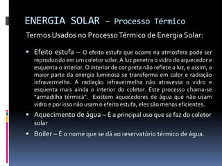 ENERGIA SOLAR                  – Processo Térmico
Termos Usados no Processo Térmico de Energia Solar:

 Efeito estufa – O efeito estufa que ocorre na atmosfera pode ser
  reproduzido em um coletor solar. A luz penetra o vidro do aquecedor e
  esquenta o interior. O interior de cor preta não reflete a luz, e assim, a
  maior parte da energia luminosa se transforma em calor e radiação
  infravermelha. A radiação infravermelha não atravessa o vidro e
  esquenta mais ainda o interior do coletor. Este processo chama-se
  “armadilha térmica”. Existem aquecedores de água que não usam
  vidro e por isso não usam o efeito estufa, eles são menos eficientes.
 Aquecimento de água – É a principal uso que se faz do coletor
  solar
 Boiler – É o nome que se dá ao reservatório térmico de água.
 