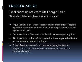 ENERGIA SOLAR
Finalidades dos coletores de Energia Solar
Tipos de coletores solares e suas finalidades:

 Aquecedor solar - O aquecedor solar é normalmente usado para
    aquecimento de água. Também pode ser usado para produzir vapor
    e gerar eletricidade.
 Secador solar - O secador solar é usado para secagem de grãos.
   Desidratador solar - O desidratador é usado para desidratar
    alimentos como verduras e frutas.
 Forno Solar - Usa-se o forno solar para aplicações de altas
    temperaturas como o derretimento de metais ou para assar e
    cozinhar alimentos.
 