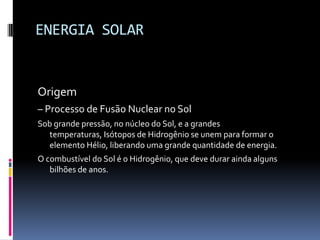 ENERGIA SOLAR


Origem
– Processo de Fusão Nuclear no Sol
Sob grande pressão, no núcleo do Sol, e a grandes
  temperaturas, Isótopos de Hidrogênio se unem para formar o
  elemento Hélio, liberando uma grande quantidade de energia.
O combustível do Sol é o Hidrogênio, que deve durar ainda alguns
   bilhões de anos.
 