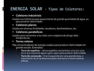 ENERGIA SOLAR                   - Tipos de Coletores:
 Coletores industriais
Usados nas Indústrias para aquecimento de grande quantidade de água, ou
   para produzir eletricidade.
 Coletores planos
Usados em diversas finalidades: secadores, desidratadores, etc.
 Coletores parabólicos
Usados para concentrar a luz solar com o objetivo de atingir altas
   temperaturas.
 Torres solares
São concentradores de energia usadas para produzir eletricidade em
   grande escala. Exemplos:
       Torre de espelhos – vários espelhos concentram a luz em uma
        torre que esquenta água e gera vapor para produzir eletricidade.
       Torre de convecção – O ar é aquecido em uma grande área, o
        movimento do ar se direciona para uma torre e move turbinas
        eólicas.
 