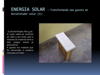 ENERGIA SOLAR               – Transformando uma gaveta em
    desidratador solar (1):




- Custo do Projeto: R$ 14,00.
O custo refere-se somente
ao vidro e seu corte, pois o
restante do material como a
tela, pregos, arame já
possuíamos.
A gaveta era material que
foi descartado e acabaria
indo para um lixão.
 