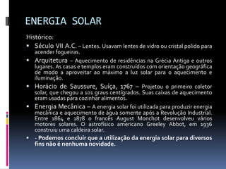 ENERGIA SOLAR
Histórico:
 Século VII A.C. – Lentes. Usavam lentes de vidro ou cristal polido para
  acender fogueiras.
 Arquitetura – Aquecimento de residências na Grécia Antiga e outros
  lugares. As casas e templos eram construídos com orientação geográfica
  de modo a aproveitar ao máximo a luz solar para o aquecimento e
  iluminação.
 Horácio de Saussure, Suíça, 1767 – Projetou o primeiro coletor
  solar, que chegou a 101 graus centígrados. Suas caixas de aquecimento
  eram usadas para cozinhar alimentos.
 Energia Mecânica – A energia solar foi utilizada para produzir energia
  mecânica e aquecimento de água somente após a Revolução Industrial.
  Entre 1864 e 1878 o francês August Monchot desenvolveu vários
  motores solares. O astrofísico americano Greeley Abbot, em 1936
  construiu uma caldeira solar.
 - Podemos concluir que a utilização da energia solar para diversos
   fins não é nenhuma novidade.
 