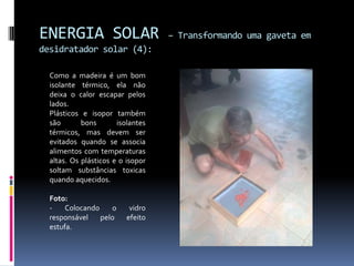 ENERGIA SOLAR                      – Transformando uma gaveta em
desidratador solar (4):

  Como a madeira é um bom
  isolante térmico, ela não
  deixa o calor escapar pelos
  lados.
  Plásticos e isopor também
  são       bons       isolantes
  térmicos, mas devem ser
  evitados quando se associa
  alimentos com temperaturas
  altas. Os plásticos e o isopor
  soltam substâncias toxicas
  quando aquecidos.

  Foto:
  -    Colocando    o      vidro
  responsável    pelo     efeito
  estufa.
 