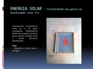 ENERGIA SOLAR                   – Transformando uma gaveta em
desidratador solar (5):




 Conseguimos temperaturas
 entre 60 e 70 graus
 centígrados. Temperaturas
 ideais para produzir bananas
 passa, passas, tomates secos
 e      outros      alimentos
 desidratados.

 Foto:
 - Dispositivo pronto para a
 secagem.
 