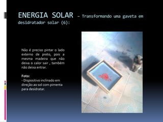 ENERGIA SOLAR                  – Transformando uma gaveta em
desidratador solar (6):




 Não é preciso pintar o lado
 externo de preto, pois a
 mesma madeira que não
 deixa o calor sair , também
 não deixa entrar.

 Foto:
 - Dispositivo inclinado em
 direção ao sol com pimenta
 para desidratar.
 