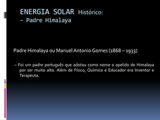 ENERGIA SOLAR                 Histórico:
  – Padre Himalaya



Padre Himalaya ou Manuel Antonio Gomes (1868 – 1933)

– Foi um padre português que adotou como nome o apelido de Himalaya
   por ser muito alto. Além de Físico, Químico e Educador era Inventor e
   Terapeuta.
 