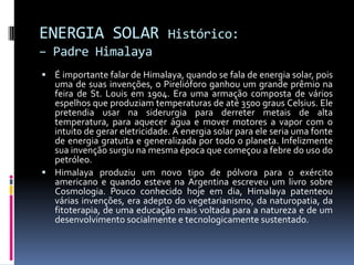 ENERGIA SOLAR                  Histórico:
– Padre Himalaya
 É importante falar de Himalaya, quando se fala de energia solar, pois
  uma de suas invenções, o Pirelióforo ganhou um grande prêmio na
  feira de St. Louis em 1904. Era uma armação composta de vários
  espelhos que produziam temperaturas de até 3500 graus Celsius. Ele
  pretendia usar na siderurgia para derreter metais de alta
  temperatura, para aquecer água e mover motores a vapor com o
  intuito de gerar eletricidade. A energia solar para ele seria uma fonte
  de energia gratuita e generalizada por todo o planeta. Infelizmente
  sua invenção surgiu na mesma época que começou a febre do uso do
  petróleo.
 Himalaya produziu um novo tipo de pólvora para o exército
  americano e quando esteve na Argentina escreveu um livro sobre
  Cosmologia. Pouco conhecido hoje em dia, Himalaya patenteou
  várias invenções, era adepto do vegetarianismo, da naturopatia, da
  fitoterapia, de uma educação mais voltada para a natureza e de um
  desenvolvimento socialmente e tecnologicamente sustentado.
 