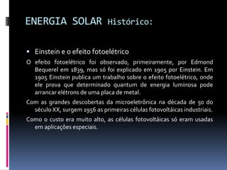 ENERGIA SOLAR                  Histórico:


 Einstein e o efeito fotoelétrico
O efeito fotoelétrico foi observado, primeiramente, por Edmond
  Bequerel em 1839, mas só foi explicado em 1905 por Einstein. Em
  1905 Einstein publica um trabalho sobre o efeito fotoelétrico, onde
  ele prova que determinado quantum de energia luminosa pode
  arrancar elétrons de uma placa de metal.
Com as grandes descobertas da microeletrônica na década de 50 do
  século XX, surgem 1956 as primeiras células fotovoltáicas industriais.
Como o custo era muito alto, as células fotovoltáicas só eram usadas
  em aplicações especiais.
 