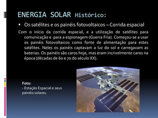 ENERGIA SOLAR                 Histórico:
 Os satélites e os painéis fotovoltaicos – Corrida espacial
Com o início da corrida espacial, e a utilização de satélites para
  comunicação e para a espionagem (Guerra Fria). Começou-se a usar
  os painéis fotovoltaicos como fonte de alimentação para estes
  satélites. Neles os painéis captavam a luz do sol e carregavam as
  baterias. Os painéis são caros hoje, mas eram incrivelmente caros na
  época (décadas de 60 e 70 do século XX).




  Foto:
  - Estação Espacial e seus
  painéis solares.
 