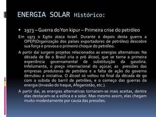 ENERGIA SOLAR                 Histórico:

 1973 – Guerra doYon kipur – Primeira crise do petróleo
Em 1973 o Egito ataca Israel. Durante e depois desta guerra a
   OPEP(Organização dos países exportadores de petróleo) descobre
   sua força e provoca o primeiro choque do petróleo.
A partir daí surgem projetos relacionados as energias alternativas: Na
   década de 80 o Brasil cria o pró álcool, que se torna a primeira
   experiência governamental de substituição da gasolina.
   Infelizmente, o preço internacional do açúcar, as pressões das
   empresas produtoras de petróleo e a falta de ação do governo
   derrubou a iniciativa. O álcool só voltou no final da década de 90
   com a subida do barril de petróleo, e o começo das guerras da
   energia (Invasão do Iraque, Afeganistão, etc.).
A partir daí, as energias alternativas tornaram-se mais aceitas, dentre
   elas destacam-se a eólica e a solar. Mas mesmo assim, elas chegam
   muito modestamente por causa das pressões.
 