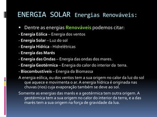 ENERGIA SOLAR                  Energias Renováveis:

 Dentre as energias Renováveis podemos citar:
- Energia Eólica – Energia dos ventos
- Energia Solar – Luz do sol
- Energia Hídrica - Hidrelétricas
- Energia das Marés
- Energia das Ondas – Energia das ondas dos mares.
- Energia Geotérmica – Energia do calor do interior da terra.
- Biocombustíveis – Energia da Biomassa
A energia eólica, ou dos ventos tem a sua origem no calor da luz do sol
    que aquece e movimenta o ar. A energia hídrica é originada nas
    chuvas (rios) cuja evaporação também se deve ao sol.
Somente as energias das marés e a geotérmica tem outra origem. A
    geotérmica tem a sua origem no calor do interior da terra, e a das
    marés tem a sua origem na força de gravidade da lua.
 