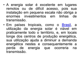 • A energia solar é excelente em lugares
  remotos ou de difícil acesso, pois sua
  instalação em pequena escala não obriga a
  enormes investimentos em linhas de
  transmissão.
• Em países tropicais, como o Brasil, a
  utilização da energia solar é viável em
  praticamente todo o território, e, em locais
  longe dos centros de produção energética,
  sua utilização ajuda a diminuir a demanda
  energética nestes e consequentemente a
  perda de energia que ocorreria na
  transmissão.
 