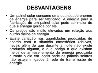 DESVANTAGENS
• Um painel solar consome uma quantidade enorme
  de energia para ser fabricado. A energia para a
  fabricação de um painel solar pode ser maior do
  que a energia gerada por ele.
• Os preços são muito elevados em relação aos
  outros meios de energia.
• Existe variação nas quantidades produzidas de
  acordo com a situação atmosférica (chuvas,
  neve), além de que durante a noite não existe
  produção alguma, o que obriga a que existam
  meios de armazenamento da energia produzida
  durante o dia em locais onde os painéis solares
  não estejam ligados à rede de transmissão de
  energia.
 
