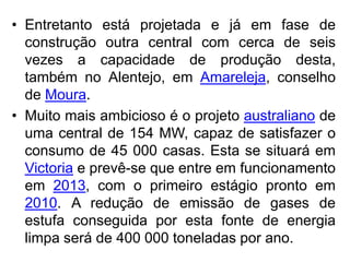 • Entretanto está projetada e já em fase de
  construção outra central com cerca de seis
  vezes a capacidade de produção desta,
  também no Alentejo, em Amareleja, conselho
  de Moura.
• Muito mais ambicioso é o projeto australiano de
  uma central de 154 MW, capaz de satisfazer o
  consumo de 45 000 casas. Esta se situará em
  Victoria e prevê-se que entre em funcionamento
  em 2013, com o primeiro estágio pronto em
  2010. A redução de emissão de gases de
  estufa conseguida por esta fonte de energia
  limpa será de 400 000 toneladas por ano.
 