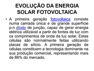 EVOLUÇÃO DA ENERGIA
     SOLAR FOTOVOLTAICA
• A primeira geração fotovoltaica consiste
  numa camada única e de grande superfície
  p-n díodo de junção, capaz de gerar energia
  elétrica utilizável a partir de fontes de luz com
  os comprimentos de onda da luz solar. Estas
  células são normalmente feitas utilizando
  placas de silício. A primeira geração de
  células constituem a tecnologia dominante na
  sua produção comercial, representando mais
  de 86% do mercado.
 