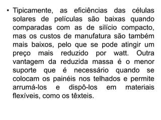 • Tipicamente, as eficiências das células
  solares de películas são baixas quando
  comparadas com as de silício compacto,
  mas os custos de manufatura são também
  mais baixos, pelo que se pode atingir um
  preço mais reduzido por watt. Outra
  vantagem da reduzida massa é o menor
  suporte que é necessário quando se
  colocam os painéis nos telhados e permite
  arrumá-los e dispô-los em materiais
  flexíveis, como os têxteis.
 