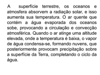 A     superfície terrestre, os oceanos e
atmosfera absorvem a radiação solar, e isso
aumenta sua temperatura. O ar quente que
contém a água evaporada dos oceanos
sobe, provocando a circulação e convecção
atmosférica. Quando o ar atinge uma altitude
elevada, onde a temperatura é baixa, o vapor
de água condensa-se, formando nuvens, que
posteriormente provocam precipitação sobre
a superfície da Terra, completando o ciclo da
água.
 