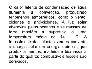 O calor latente de condensação de água
aumenta     a    convecção, produzindo
fenómenos atmosféricos, como o vento,
ciclones e anti-ciclones. A luz solar
absorvida pelos oceanos e as massas de
terra mantém a superfície a uma
temperatura média de 14             C. A
fotossíntese das plantas verdes converte
a energia solar em energia química, que
produz alimentos, madeira e biomassa a
partir do qual os combustíveis fósseis são
derivados.
 